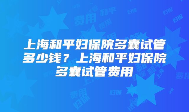 上海和平妇保院多囊试管多少钱？上海和平妇保院多囊试管费用