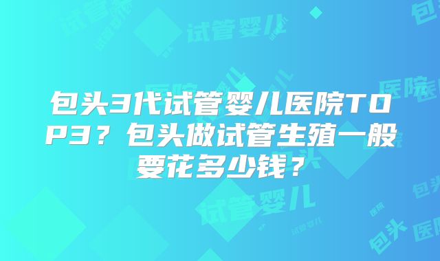 包头3代试管婴儿医院TOP3？包头做试管生殖一般要花多少钱？