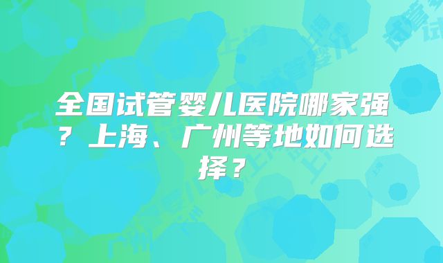 全国试管婴儿医院哪家强？上海、广州等地如何选择？