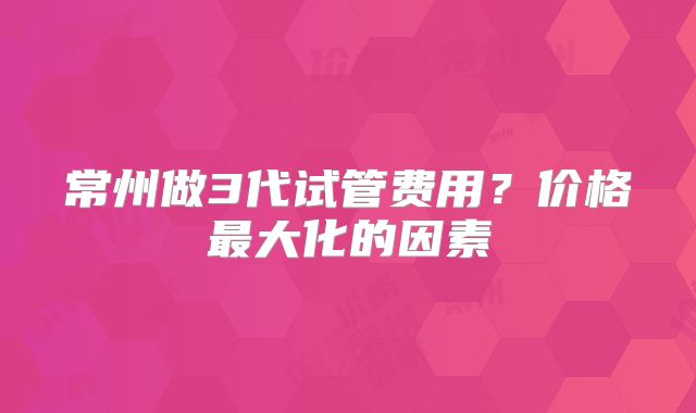 常州做3代试管费用？价格最大化的因素