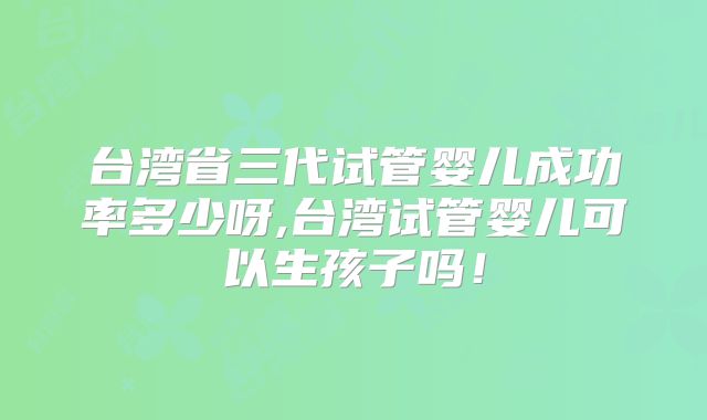 台湾省三代试管婴儿成功率多少呀,台湾试管婴儿可以生孩子吗！