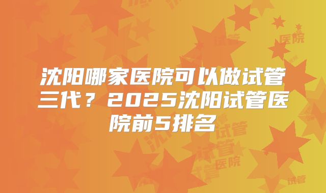 沈阳哪家医院可以做试管三代?2025沈阳试管医院前5排名