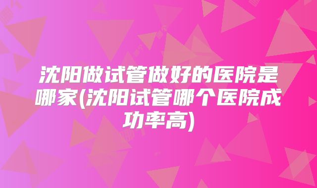 沈阳做试管做好的医院是哪家(沈阳试管哪个医院成功率高)
