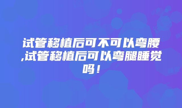 试管移植后可不可以弯腰,试管移植后可以弯腿睡觉吗！