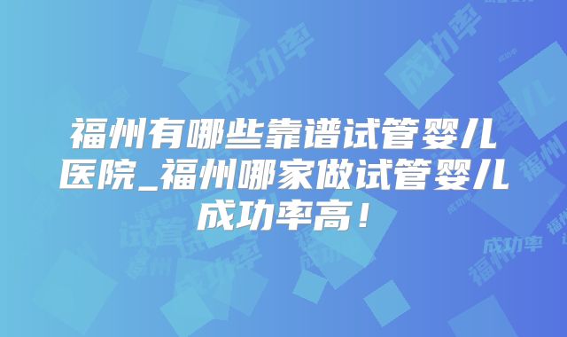 福州有哪些靠谱试管婴儿医院_福州哪家做试管婴儿成功率高！