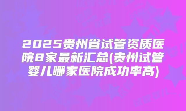 2025贵州省试管资质医院8家最新汇总(贵州试管婴儿哪家医院成功率高)