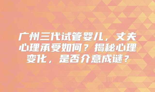 广州三代试管婴儿，丈夫心理承受如何？揭秘心理变化，是否介意成谜？