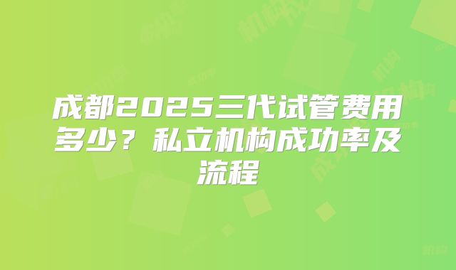成都2025三代试管费用多少？私立机构成功率及流程