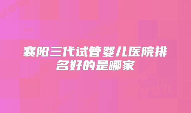 襄阳三代试管婴儿医院排名好的是哪家