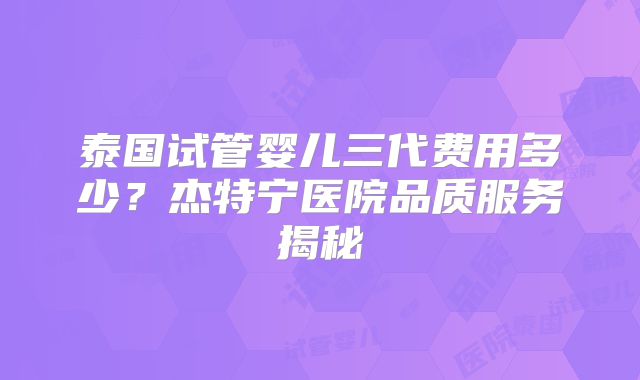 泰国试管婴儿三代费用多少？杰特宁医院品质服务揭秘