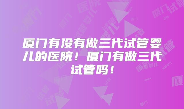 厦门有没有做三代试管婴儿的医院!厦门有做三代试管吗!
