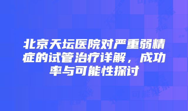 北京天坛医院对严重弱精症的试管治疗详解，成功率与可能性探讨