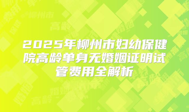 2025年柳州市妇幼保健院高龄单身无婚姻证明试管费用全解析