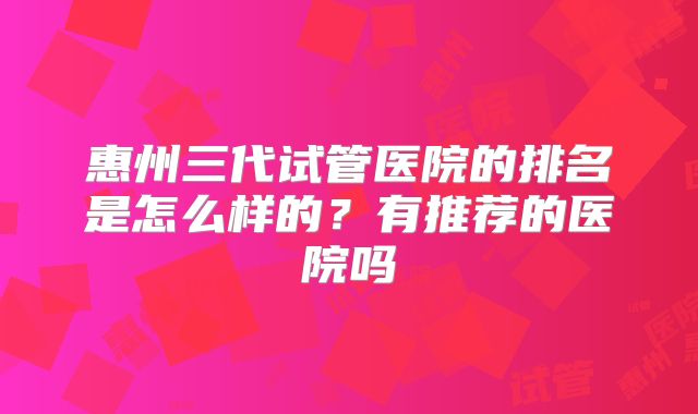 惠州三代试管医院的排名是怎么样的?有推荐的医院吗