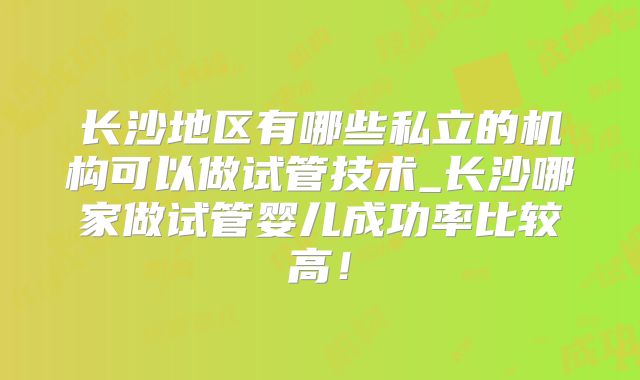 长沙地区有哪些私立的机构可以做试管技术_长沙哪家做试管婴儿成功率比较高！