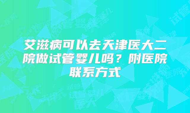 艾滋病可以去天津医大二院做试管婴儿吗？附医院联系方式