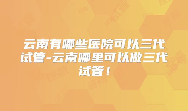 云南有哪些医院可以三代试管-云南哪里可以做三代试管！