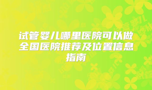 试管婴儿哪里医院可以做全国医院推荐及位置信息指南