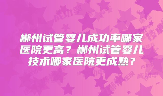 郴州试管婴儿成功率哪家医院更高？郴州试管婴儿技术哪家医院更成熟？
