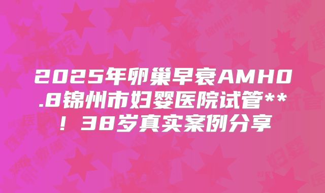 2025年卵巢早衰AMH0.8锦州市妇婴医院试管**！38岁真实案例分享