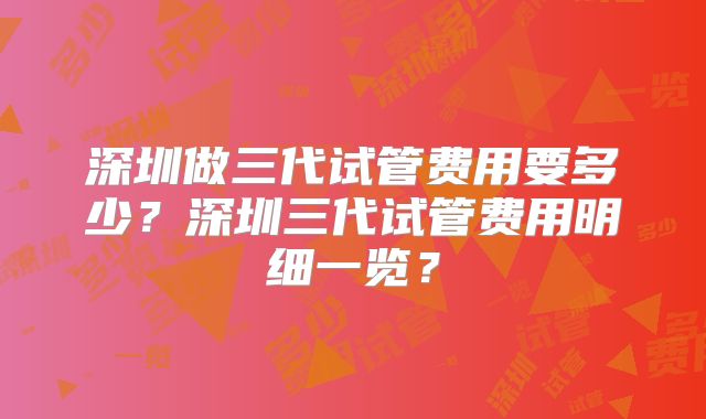 深圳做三代试管费用要多少？深圳三代试管费用明细一览？