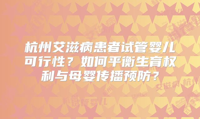杭州艾滋病患者试管婴儿可行性？如何平衡生育权利与母婴传播预防？