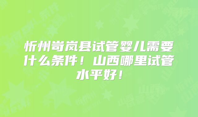 忻州岢岚县试管婴儿需要什么条件！山西哪里试管水平好！