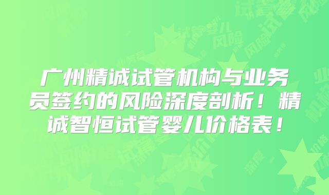 广州精诚试管机构与业务员签约的风险深度剖析！精诚智恒试管婴儿价格表！