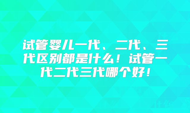 试管婴儿一代、二代、三代区别都是什么！试管一代二代三代哪个好！
