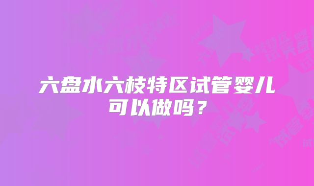 六盘水六枝特区试管婴儿可以做吗？