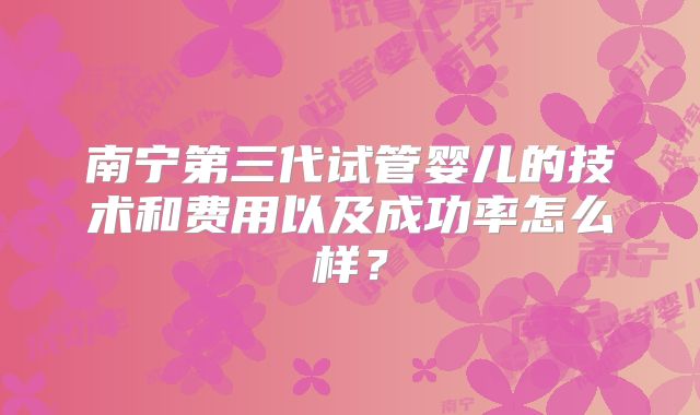 南宁第三代试管婴儿的技术和费用以及成功率怎么样？