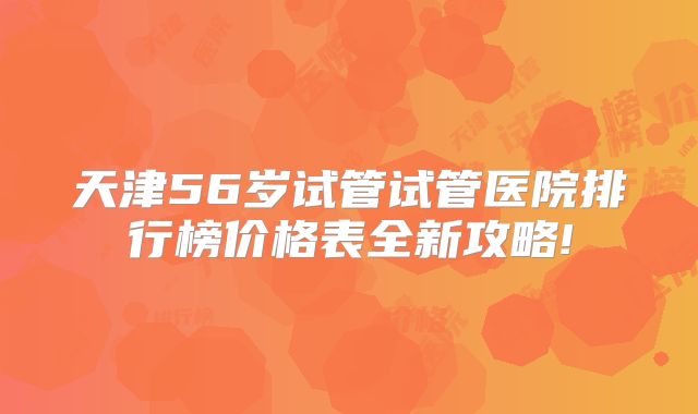 天津56岁试管试管医院排行榜价格表全新攻略!