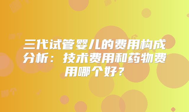 三代试管婴儿的费用构成分析：技术费用和药物费用哪个好？