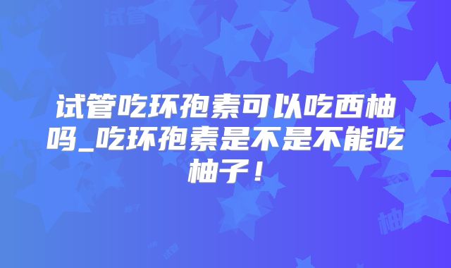 试管吃环孢素可以吃西柚吗_吃环孢素是不是不能吃柚子！