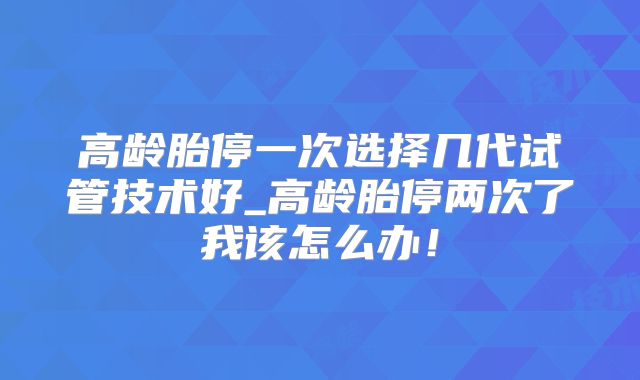 高龄胎停一次选择几代试管技术好_高龄胎停两次了我该怎么办！