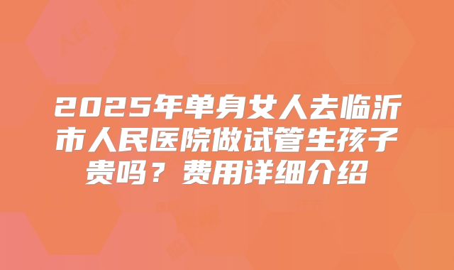 2025年单身女人去临沂市人民医院做试管生孩子贵吗?费用详细介绍