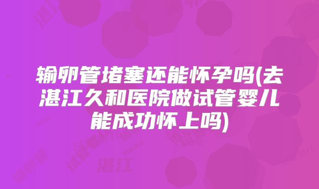 输卵管堵塞还能怀孕吗(去湛江久和医院做试管婴儿能成功怀上吗)