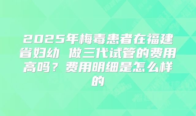 2025年梅毒患者在福建省妇幼 做三代试管的费用高吗？费用明细是怎么样的