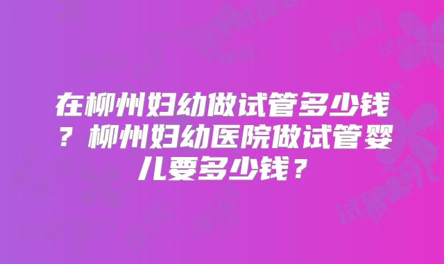 在柳州妇幼做试管多少钱？柳州妇幼医院做试管婴儿要多少钱？