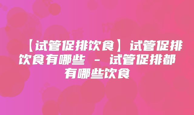 【试管促排饮食】试管促排饮食有哪些 - 试管促排都有哪些饮食