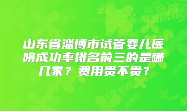 山东省淄博市试管婴儿医院成功率排名前三的是哪几家？费用贵不贵？