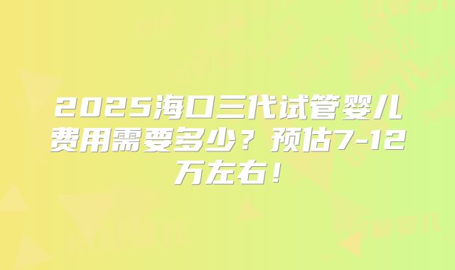 2025海口三代试管婴儿费用需要多少？预估7-12万左右！