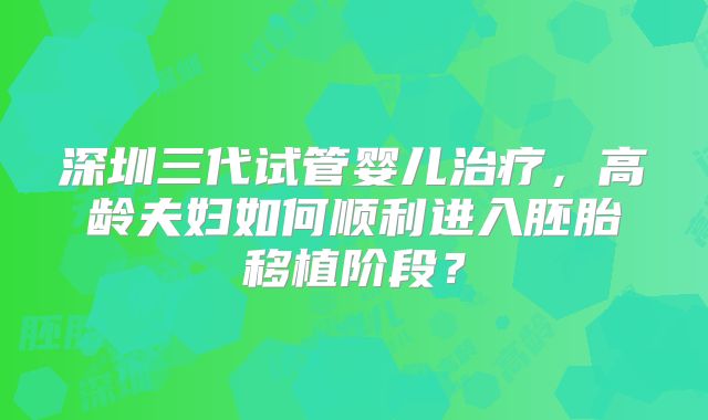深圳三代试管婴儿治疗，高龄夫妇如何顺利进入胚胎移植阶段？