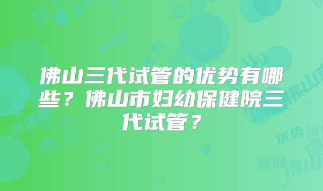 佛山三代试管的优势有哪些？佛山市妇幼保健院三代试管？