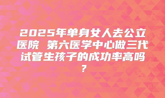 2025年单身女人去公立医院 第六医学中心做三代试管生孩子的成功率高吗？