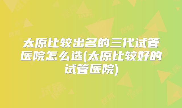 太原比较出名的三代试管医院怎么选(太原比较好的试管医院)