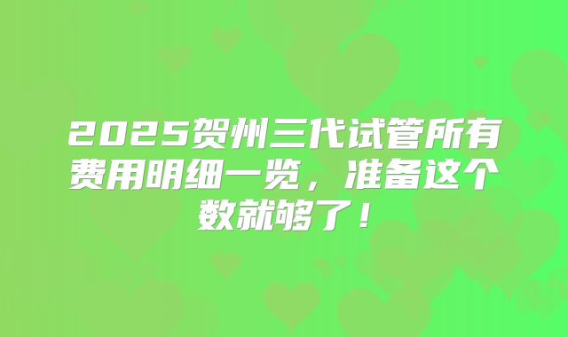 2025贺州三代试管所有费用明细一览，准备这个数就够了！