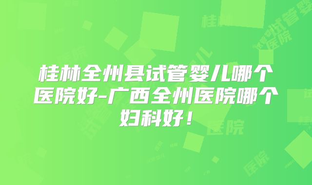 桂林全州县试管婴儿哪个医院好-广西全州医院哪个妇科好！