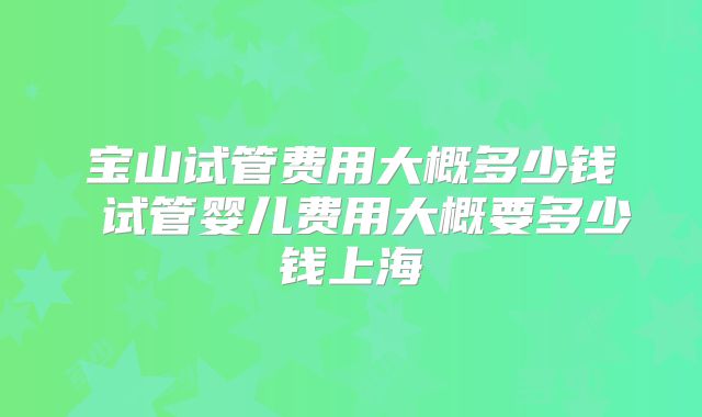 宝山试管费用大概多少钱 试管婴儿费用大概要多少钱上海