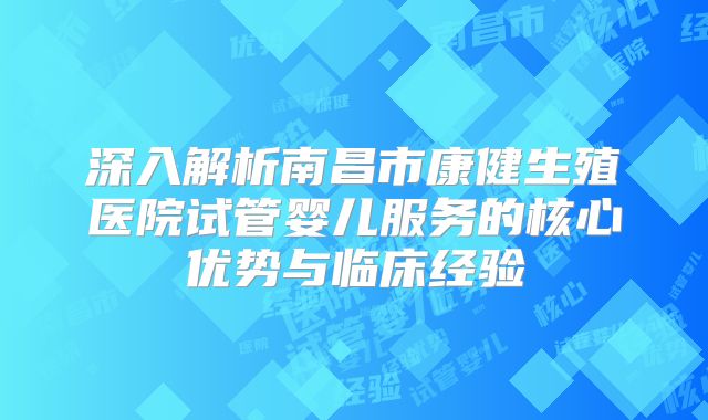 深入解析南昌市康健生殖医院试管婴儿服务的核心优势与临床经验